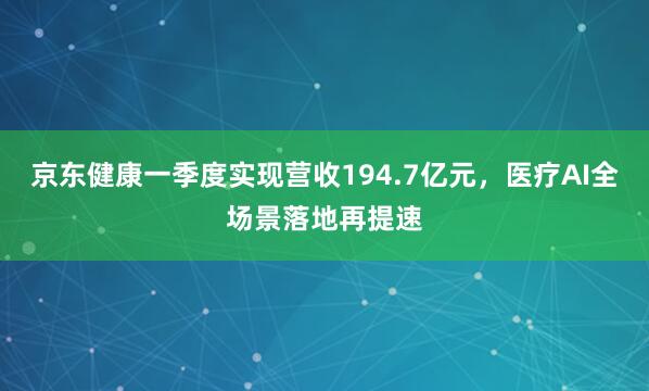 京东健康一季度实现营收194.7亿元，医疗AI全场景落地再提速