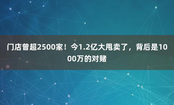 门店曾超2500家！今1.2亿大甩卖了，背后是1000万的对赌