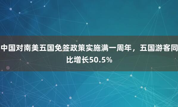 中国对南美五国免签政策实施满一周年，五国游客同比增长50.5%
