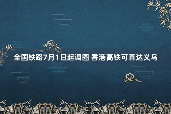 全国铁路7月1日起调图 香港高铁可直达义乌