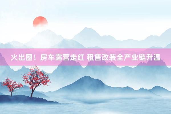 火出圈！房车露营走红 租售改装全产业链升温