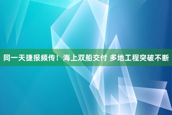 同一天捷报频传！海上双船交付 多地工程突破不断