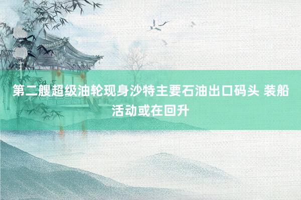 第二艘超级油轮现身沙特主要石油出口码头 装船活动或在回升