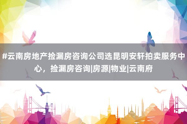 #云南房地产捡漏房咨询公司选昆明安轩拍卖服务中心，捡漏房咨询|房源|物业|云南府