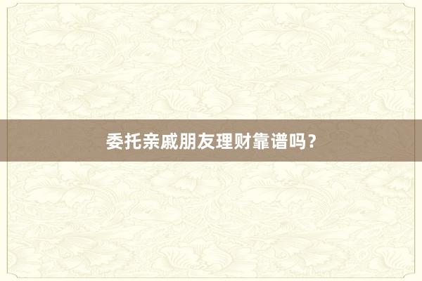 委托亲戚朋友理财靠谱吗？