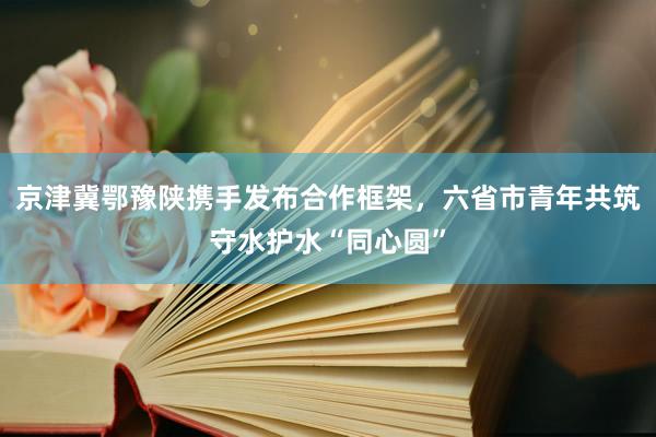 京津冀鄂豫陕携手发布合作框架，六省市青年共筑守水护水“同心圆”