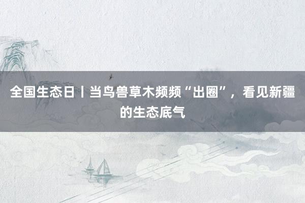 全国生态日丨当鸟兽草木频频“出圈”，看见新疆的生态底气