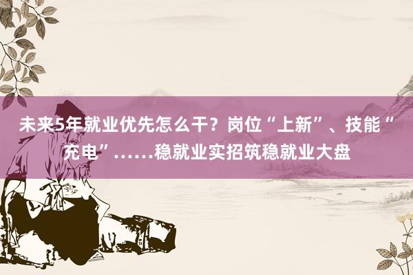 未来5年就业优先怎么干？岗位“上新”、技能“充电”……稳就业实招筑稳就业大盘