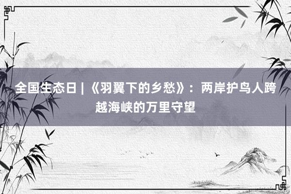 全国生态日 | 《羽翼下的乡愁》：两岸护鸟人跨越海峡的万里守望