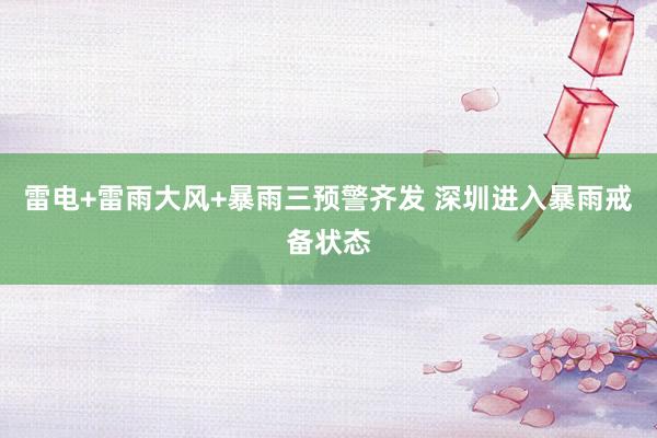 雷电+雷雨大风+暴雨三预警齐发 深圳进入暴雨戒备状态