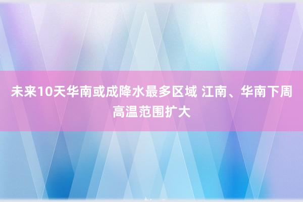未来10天华南或成降水最多区域 江南、华南下周高温范围扩大