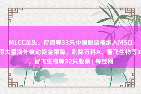 MLCC龙头、智谱等33只中国股票被纳入MSCI中国指数，将获得大量海外被动资金跟踪，剔除万科A、智飞生物等32只股票 | 每经网