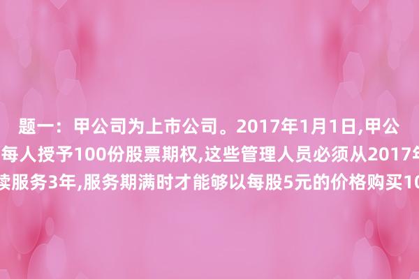题一：甲公司为上市公司。2017年1月1日,甲公司向其200名管理人员每人授予100份股票期权,这些管理人员必须从2017年1月1日起在公司连续服务3年,服务期满时才能够以每股5元的价格购买100股甲公司股票。公司估计该期权在授予日(2017年1月1日)的公允价值为12元人民币。2017年有20名管理人员离开甲公司,该公司估计三年中离开的管理人员比例将达到20%，2018年又有10名管理人员离开公