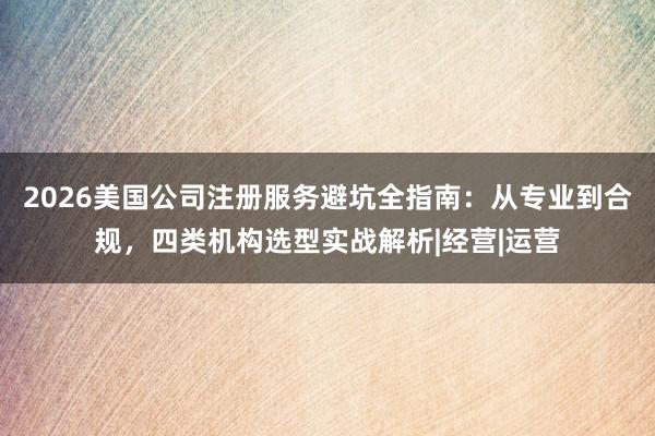 2026美国公司注册服务避坑全指南：从专业到合规，四类机构选型实战解析|经营|运营