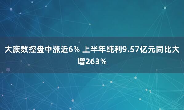 大族数控盘中涨近6% 上半年纯利9.57亿元同比大增263%