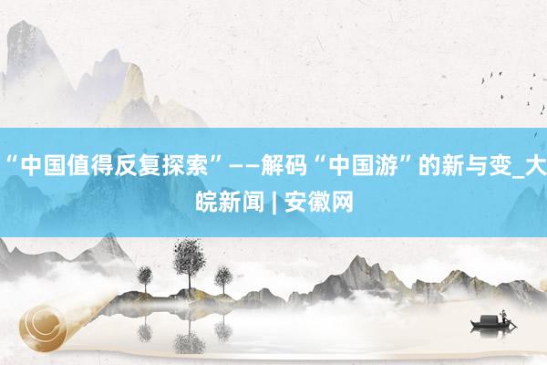 “中国值得反复探索”——解码“中国游”的新与变_大皖新闻 | 安徽网