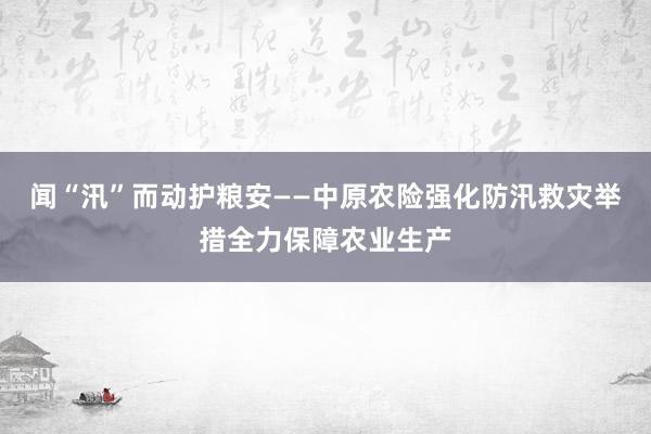 闻“汛”而动护粮安——中原农险强化防汛救灾举措全力保障农业生产