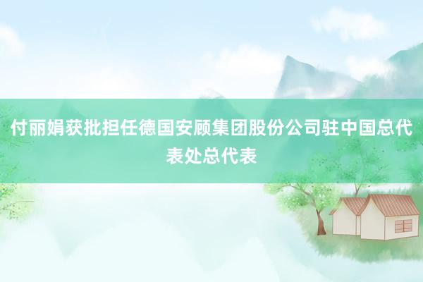 付丽娟获批担任德国安顾集团股份公司驻中国总代表处总代表