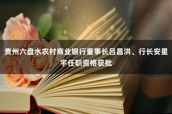 贵州六盘水农村商业银行董事长吕昌洪、行长安星宇任职资格获批