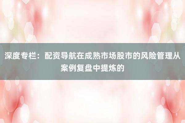 深度专栏：配资导航在成熟市场股市的风险管理从案例复盘中提炼的