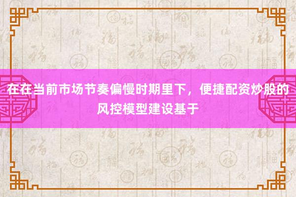 在在当前市场节奏偏慢时期里下，便捷配资炒股的风控模型建设基于