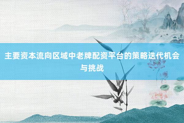 主要资本流向区域中老牌配资平台的策略迭代机会与挑战
