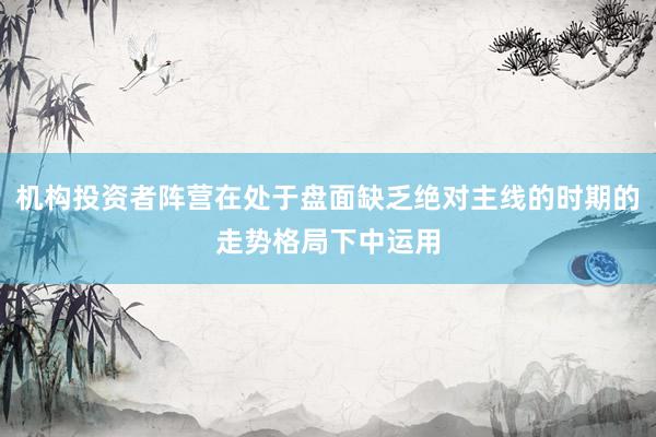 机构投资者阵营在处于盘面缺乏绝对主线的时期的走势格局下中运用