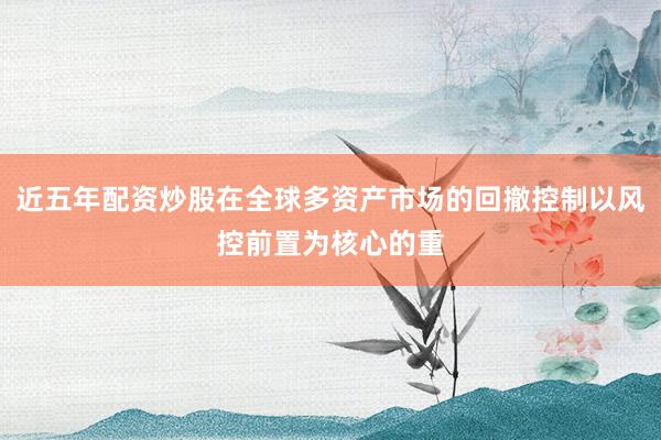 近五年配资炒股在全球多资产市场的回撤控制以风控前置为核心的重