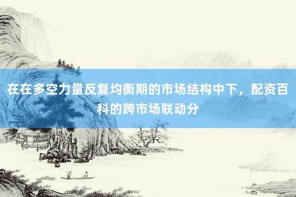 在在多空力量反复均衡期的市场结构中下，配资百科的跨市场联动分