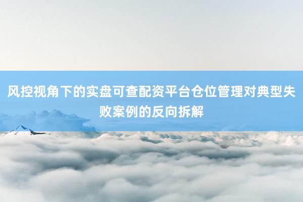 风控视角下的实盘可查配资平台仓位管理对典型失败案例的反向拆解