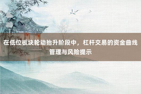 在低位板块轮动抬升阶段中，杠杆交易的资金曲线管理与风险提示