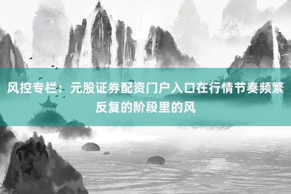 风控专栏：元股证券配资门户入口在行情节奏频繁反复的阶段里的风