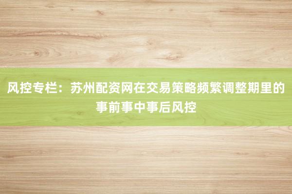 风控专栏：苏州配资网在交易策略频繁调整期里的事前事中事后风控
