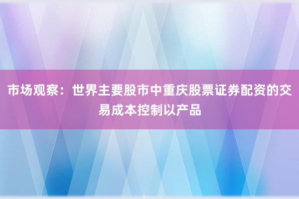 市场观察：世界主要股市中重庆股票证券配资的交易成本控制以产品