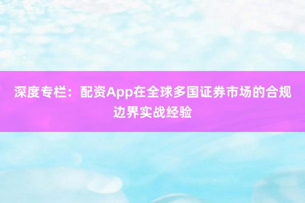 深度专栏：配资App在全球多国证券市场的合规边界实战经验