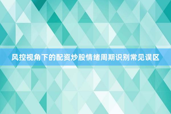 风控视角下的配资炒股情绪周期识别常见误区