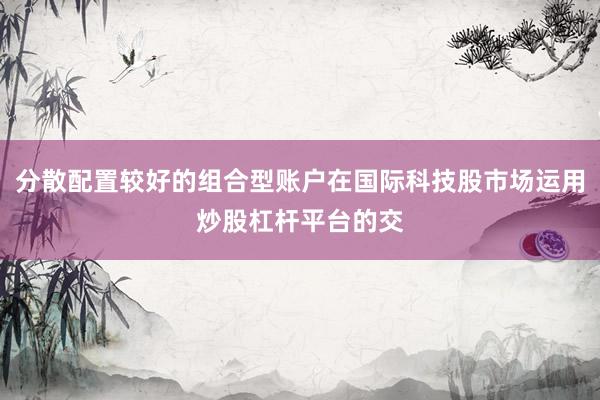 分散配置较好的组合型账户在国际科技股市场运用炒股杠杆平台的交
