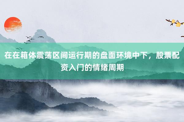 在在箱体震荡区间运行期的盘面环境中下，股票配资入门的情绪周期