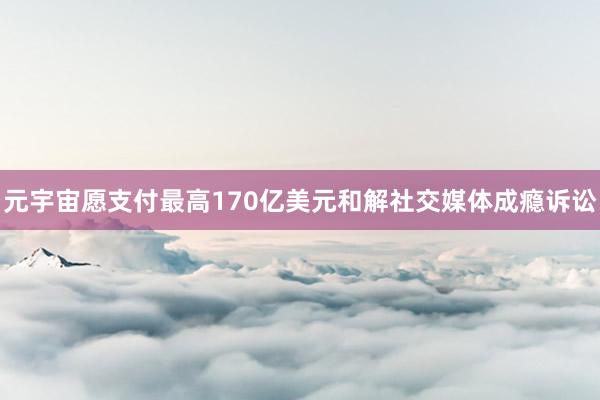 元宇宙愿支付最高170亿美元和解社交媒体成瘾诉讼