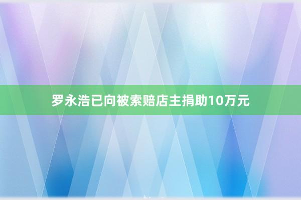 罗永浩已向被索赔店主捐助10万元