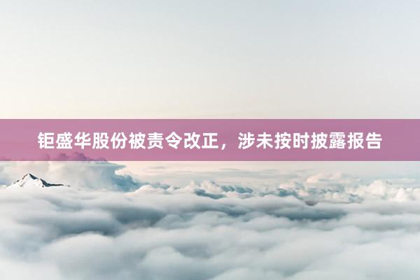 钜盛华股份被责令改正，涉未按时披露报告