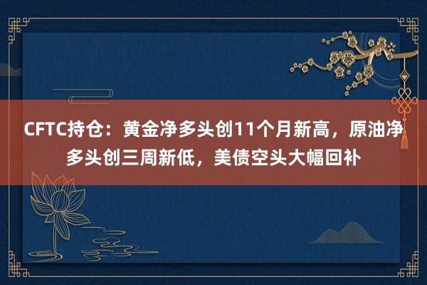 CFTC持仓：黄金净多头创11个月新高，原油净多头创三周新低，美债空头大幅回补