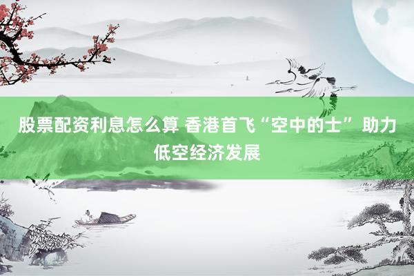 股票配资利息怎么算 香港首飞“空中的士” 助力低空经济发展