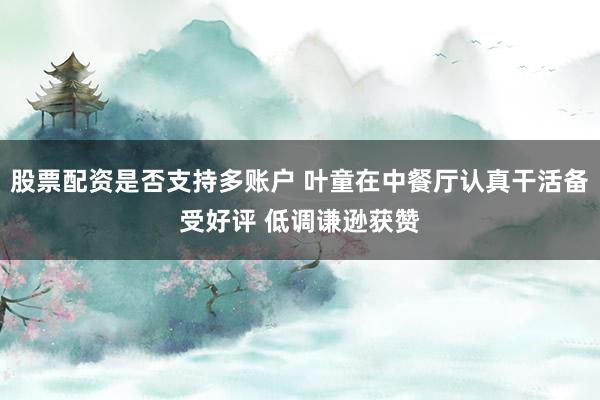 股票配资是否支持多账户 叶童在中餐厅认真干活备受好评 低调谦逊获赞