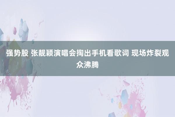 强势股 张靓颖演唱会掏出手机看歌词 现场炸裂观众沸腾
