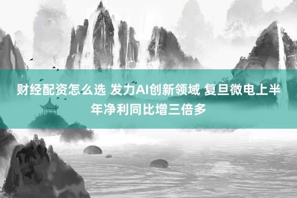 财经配资怎么选 发力AI创新领域 复旦微电上半年净利同比增三倍多