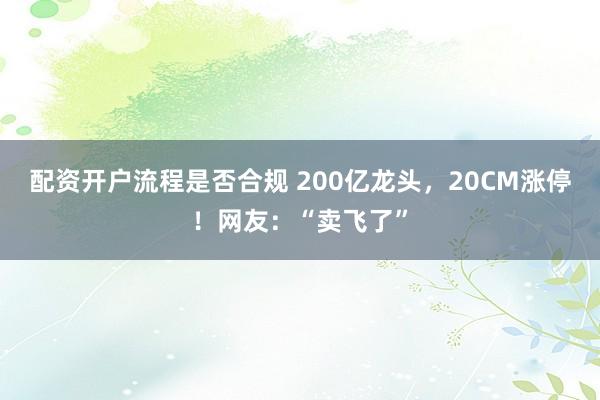 配资开户流程是否合规 200亿龙头，20CM涨停！网友：“卖飞了”