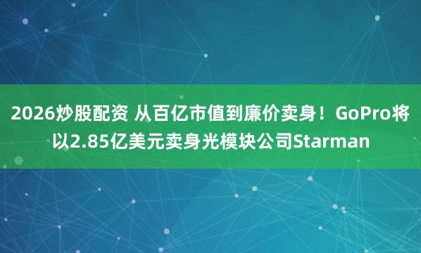 2026炒股配资 从百亿市值到廉价卖身！GoPro将以2.85亿美元卖身光模块公司Starman
