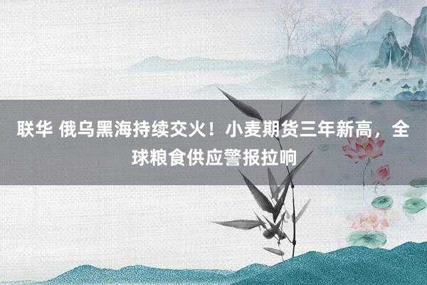 联华 俄乌黑海持续交火！小麦期货三年新高，全球粮食供应警报拉响