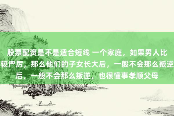 股票配资是不是适合短线 一个家庭，如果男人比较强势，管教孩子比较严厉，那么他们的子女长大后，一般不会那么叛逆，也很懂事孝顺父母